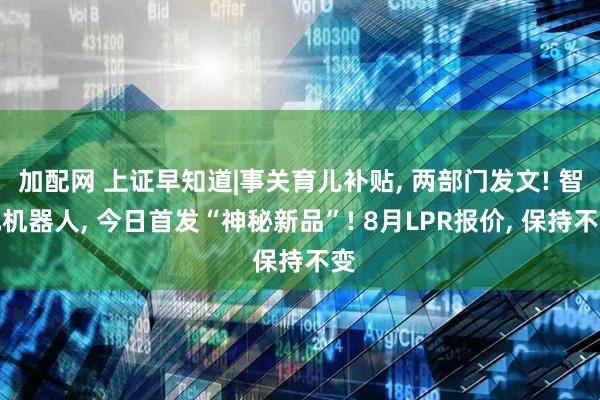 加配网 上证早知道|事关育儿补贴, 两部门发文! 智元机器人, 今日首发“神秘新品”! 8月LPR报价, 保持不变