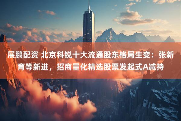 展鹏配资 北京科锐十大流通股东格局生变：张新育等新进，招商量化精选股票发起式A减持