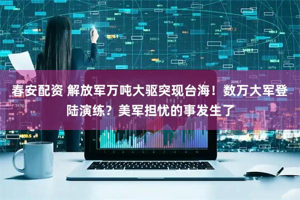 春安配资 解放军万吨大驱突现台海！数万大军登陆演练？美军担忧的事发生了
