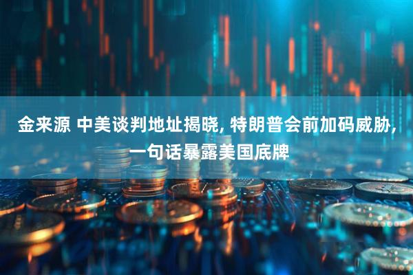 金来源 中美谈判地址揭晓, 特朗普会前加码威胁, 一句话暴露美国底牌