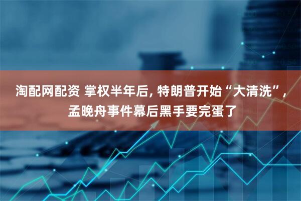 淘配网配资 掌权半年后, 特朗普开始“大清洗”, 孟晚舟事件幕后黑手要完蛋了