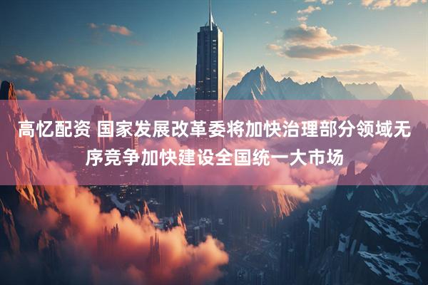高忆配资 国家发展改革委将加快治理部分领域无序竞争加快建设全国统一大市场