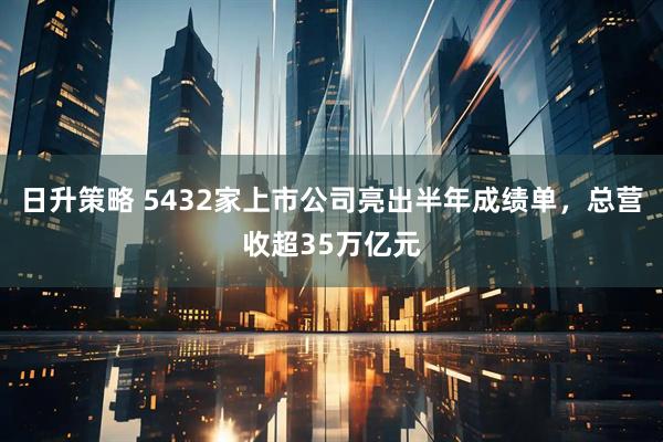 日升策略 5432家上市公司亮出半年成绩单，总营收超35万亿元