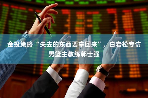 金投策略 “失去的东西要拿回来”，白岩松专访男篮主教练郭士强