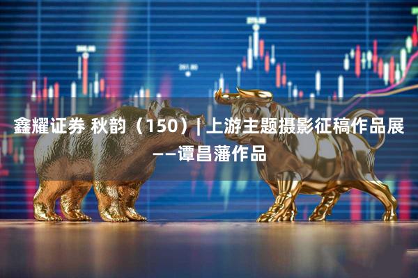 鑫耀证券 秋韵（150）| 上游主题摄影征稿作品展——谭昌藩作品