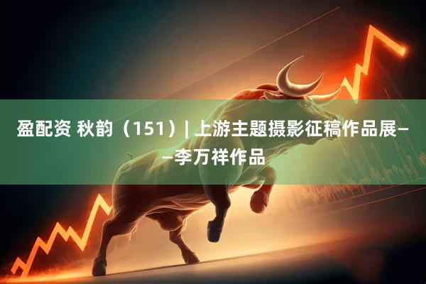 盈配资 秋韵（151）| 上游主题摄影征稿作品展——李万祥作品