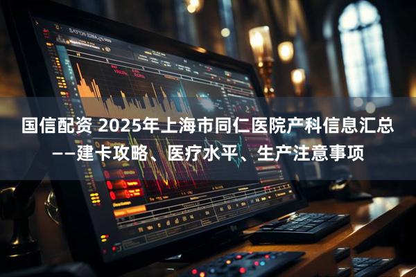 国信配资 2025年上海市同仁医院产科信息汇总——建卡攻略、医疗水平、生产注意事项