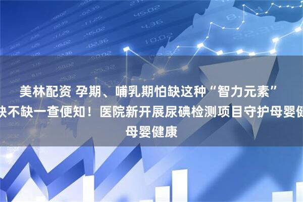 美林配资 孕期、哺乳期怕缺这种“智力元素” ，缺不缺一查便知！医院新开展尿碘检测项目守护母婴健康