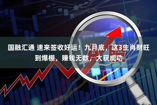 国融汇通 速来签收好运！九月底，这3生肖财旺到爆棚，赚钱无数，大获成功