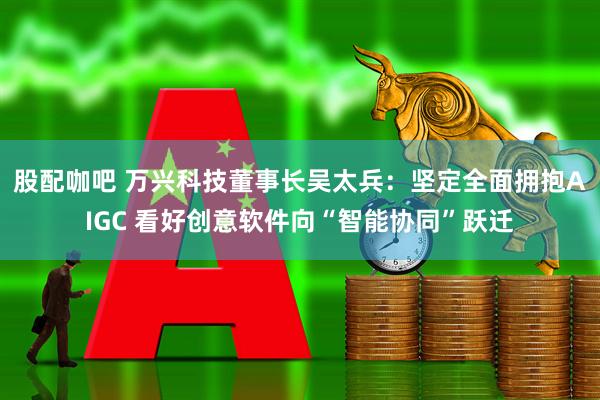 股配咖吧 万兴科技董事长吴太兵：坚定全面拥抱AIGC 看好创意软件向“智能协同”跃迁