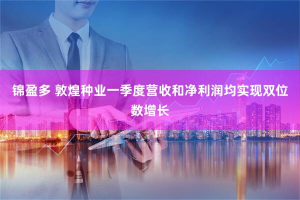 锦盈多 敦煌种业一季度营收和净利润均实现双位数增长