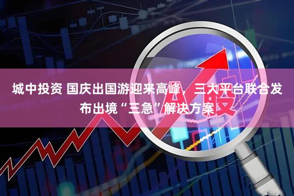 城中投资 国庆出国游迎来高峰，三大平台联合发布出境“三急”解决方案
