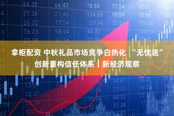 拿柜配资 中秋礼品市场竞争白热化  “无忧送”创新重构信任体系丨新经济观察