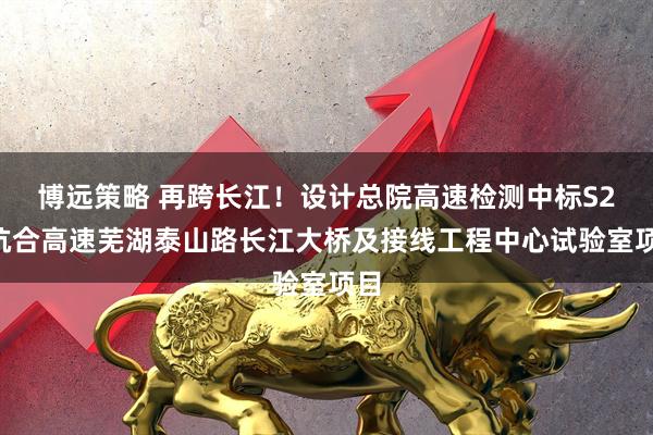 博远策略 再跨长江！设计总院高速检测中标S24杭合高速芜湖泰山路长江大桥及接线工程中心试验室项目